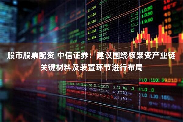 股市股票配资 中信证券：建议围绕核聚变产业链关键材料及装置环节进行布局