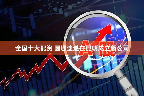 全国十大配资 圆通速递在昆明成立新公司