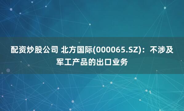 配资炒股公司 北方国际(000065.SZ)：不涉及军工产品的出口业务