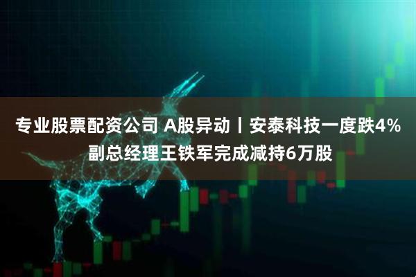 专业股票配资公司 A股异动丨安泰科技一度跌4% 副总经理王铁军完成减持6万股