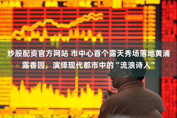 炒股配资官方网站 市中心首个露天秀场落地黄浦露香园，演绎现代都市中的“流浪诗人”