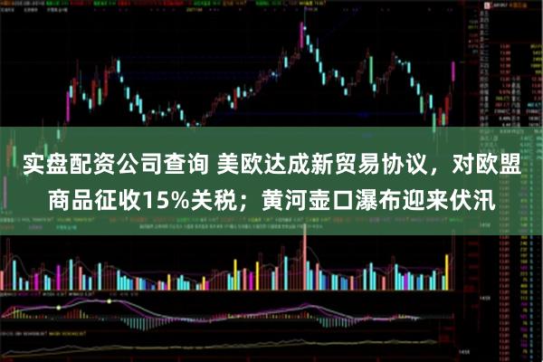 实盘配资公司查询 美欧达成新贸易协议，对欧盟商品征收15%关税；黄河壶口瀑布迎来伏汛