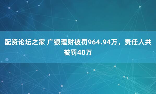 配资论坛之家 广银理财被罚964.94万，责任人共被罚40万