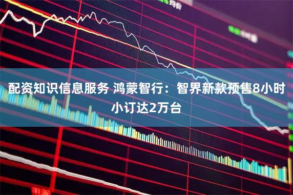 配资知识信息服务 鸿蒙智行：智界新款预售8小时小订达2万台