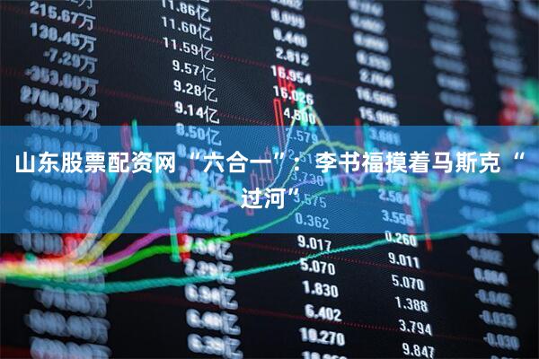 山东股票配资网 “六合一”：李书福摸着马斯克 “过河”
