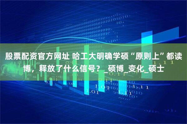 股票配资官方网址 哈工大明确学硕“原则上”都读博，释放了什么信号？_硕博_变化_硕士