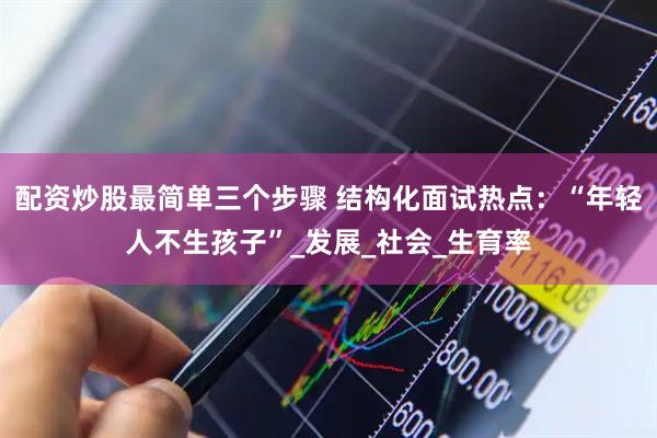 配资炒股最简单三个步骤 结构化面试热点：“年轻人不生孩子”_发展_社会_生育率