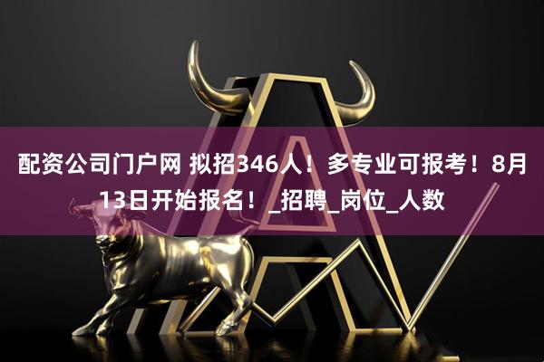 配资公司门户网 拟招346人！多专业可报考！8月13日开始报名！_招聘_岗位_人数