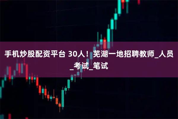 手机炒股配资平台 30人！芜湖一地招聘教师_人员_考试_笔试