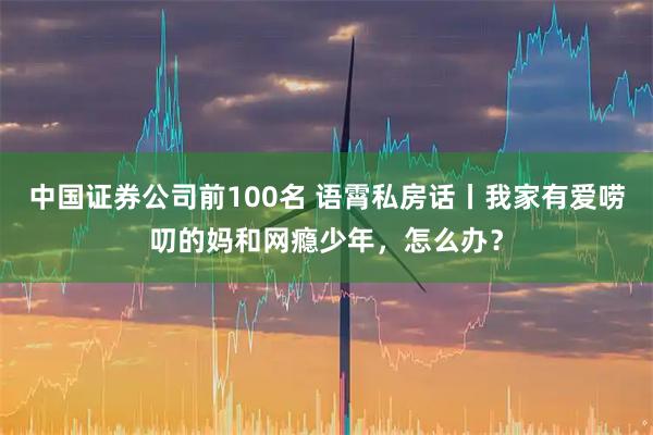 中国证券公司前100名 语霄私房话丨我家有爱唠叨的妈和网瘾少年，怎么办？