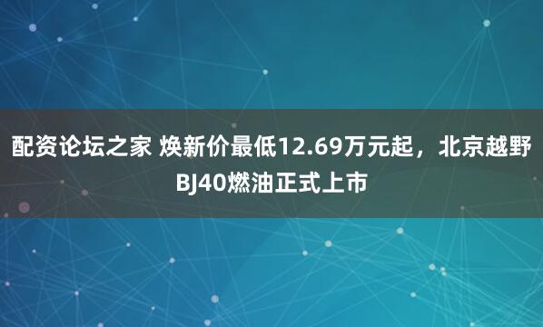 配资论坛之家 焕新价最低12.69万元起，北京越野BJ40燃油正式上市