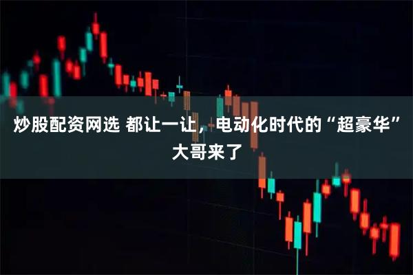 炒股配资网选 都让一让，电动化时代的“超豪华”大哥来了