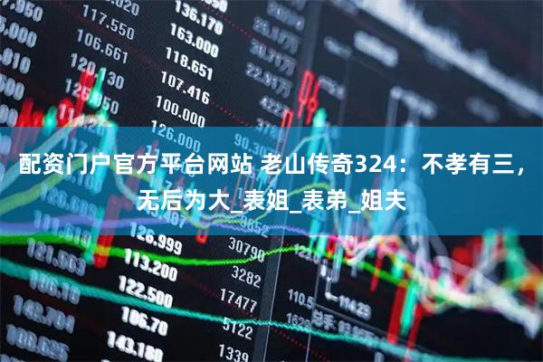 配资门户官方平台网站 老山传奇324：不孝有三，无后为大_表姐_表弟_姐夫