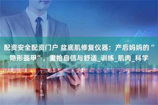 配资安全配资门户 盆底肌修复仪器：产后妈妈的“隐形盔甲”，重拾自信与舒适_训练_肌肉_科学