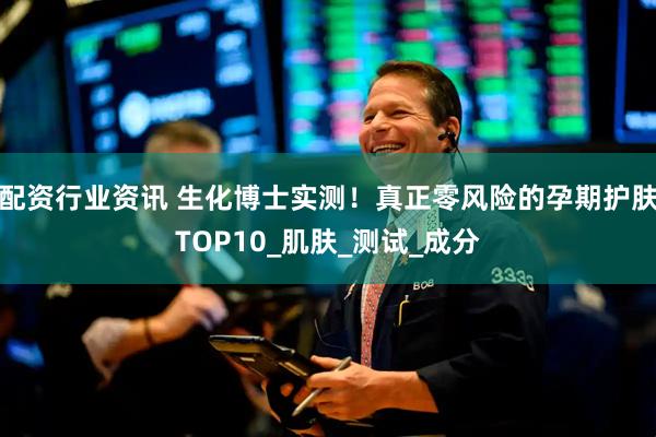 配资行业资讯 生化博士实测！真正零风险的孕期护肤TOP10_肌肤_测试_成分
